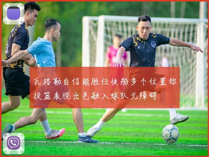 瓦格勒自信能胜任快船多个位置称投篮表现出色融入球队无障碍