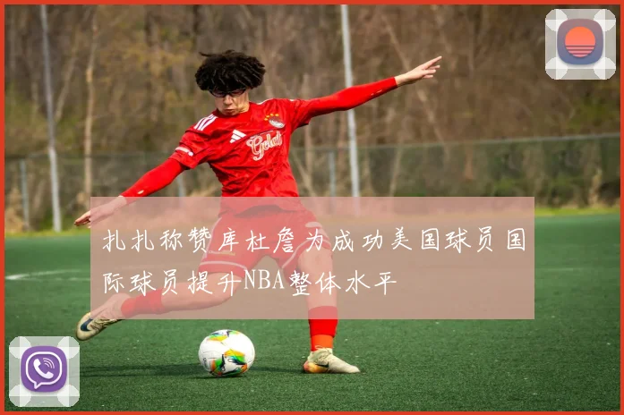 扎扎称赞库杜詹为成功美国球员国际球员提升NBA整体水平