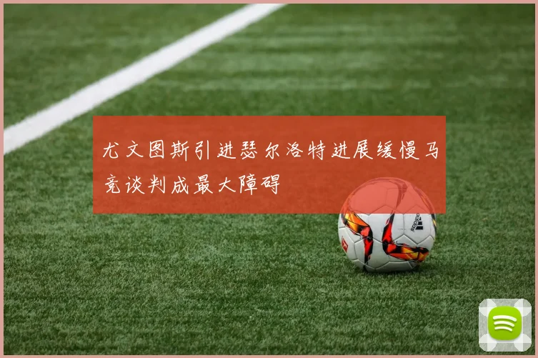 尤文图斯引进瑟尔洛特进展缓慢马竞谈判成最大障碍