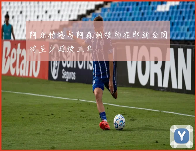 阿尔特塔与阿森纳续约在即新合同将至少延续三年