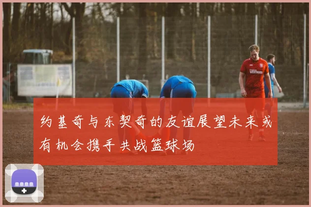 约基奇与东契奇的友谊展望未来或有机会携手共战篮球场