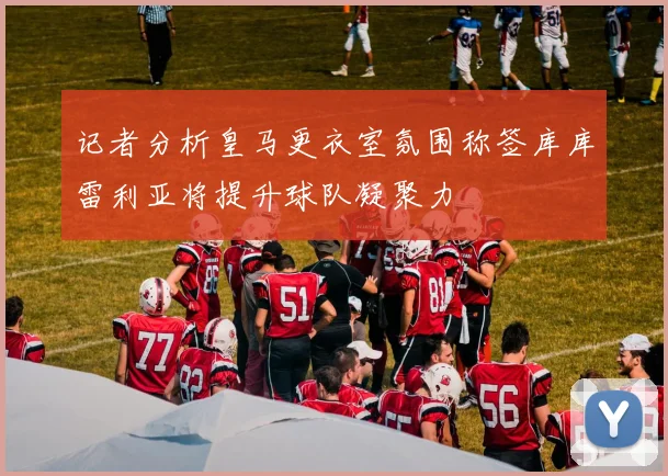 记者分析皇马更衣室氛围称签库库雷利亚将提升球队凝聚力
