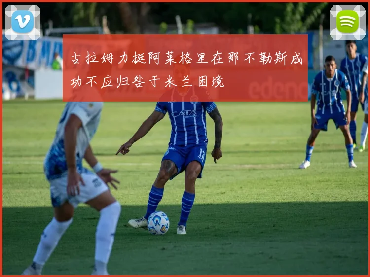 古拉姆力挺阿莱格里在那不勒斯成功不应归咎于米兰困境