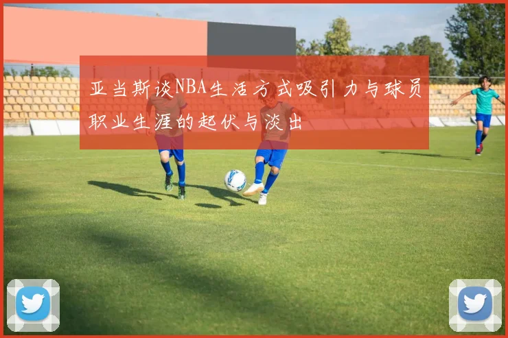 亚当斯谈NBA生活方式吸引力与球员职业生涯的起伏与淡出
