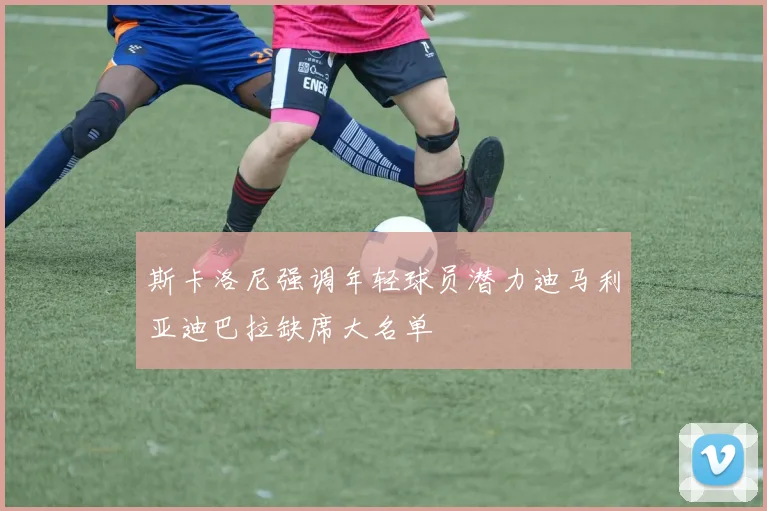 斯卡洛尼强调年轻球员潜力迪马利亚迪巴拉缺席大名单