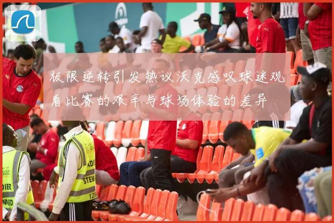 极限逆转引发热议沃克感叹球迷观看比赛的艰辛与球场体验的差异