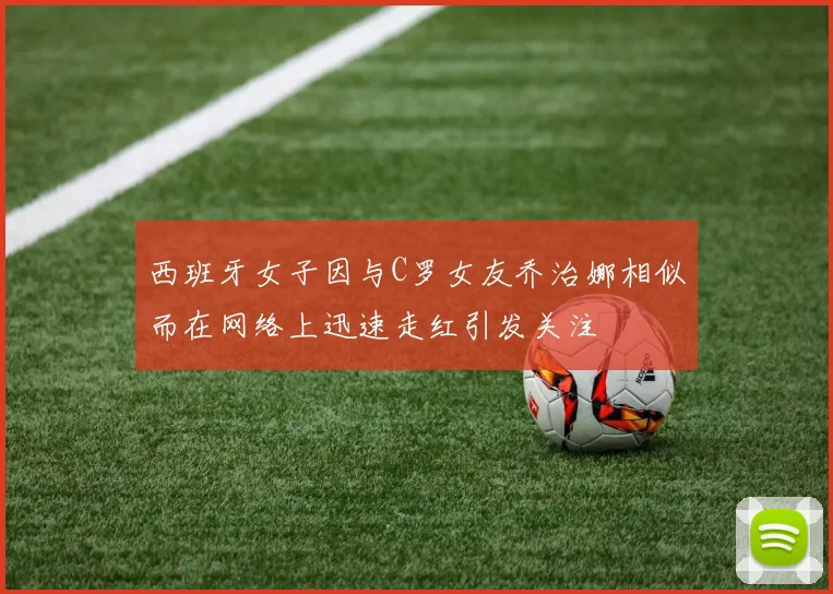 西班牙女子因与C罗女友乔治娜相似而在网络上迅速走红引发关注