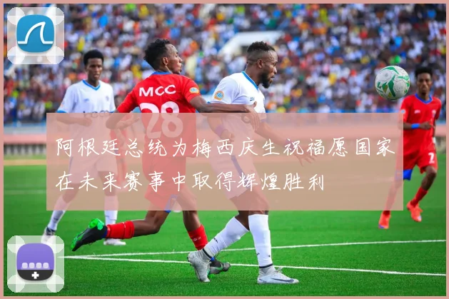 阿根廷总统为梅西庆生祝福愿国家在未来赛事中取得辉煌胜利