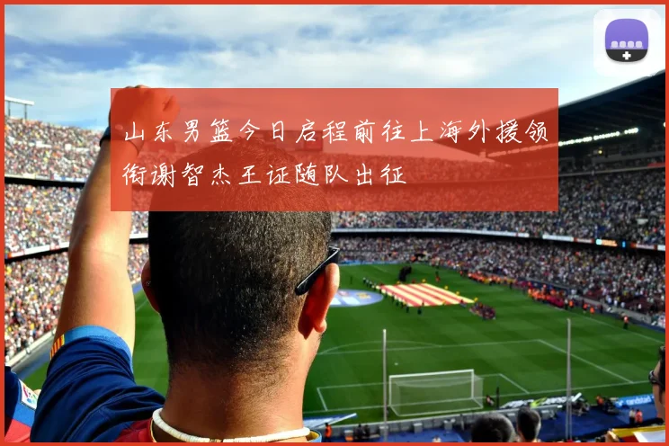 山东男篮今日启程前往上海外援领衔谢智杰王证随队出征