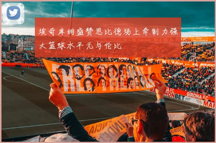 埃奇库姆盛赞恩比德场上牵制力强大篮球水平无与伦比