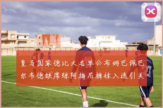 皇马国家德比大名单公布姆巴佩巴尔韦德缺席琼阿梅尼裤袜入选引关注