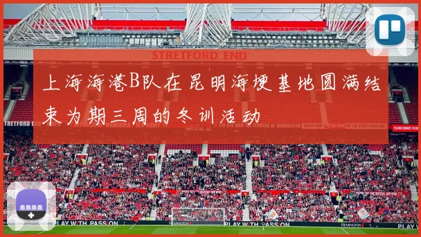 上海海港B队在昆明海埂基地圆满结束为期三周的冬训活动