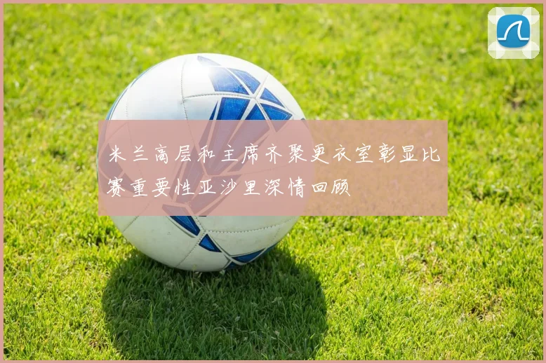 米兰高层和主席齐聚更衣室彰显比赛重要性亚沙里深情回顾