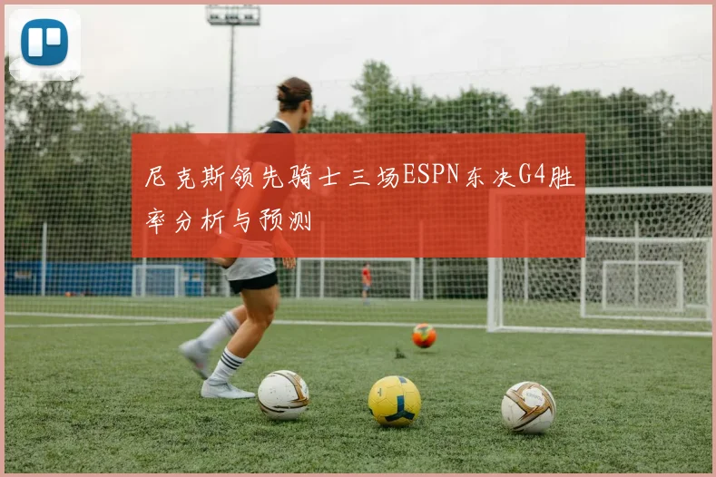尼克斯领先骑士三场ESPN东决G4胜率分析与预测