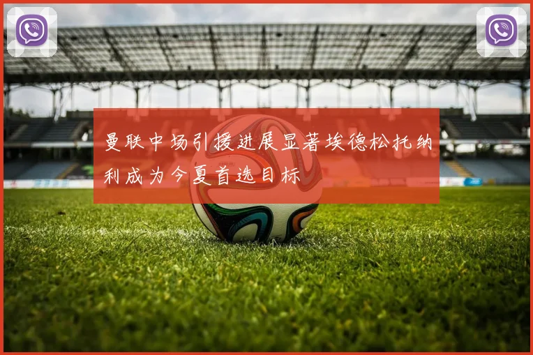 曼联中场引援进展显著埃德松托纳利成为今夏首选目标
