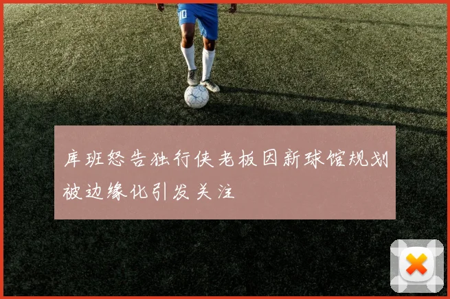 库班怒告独行侠老板因新球馆规划被边缘化引发关注