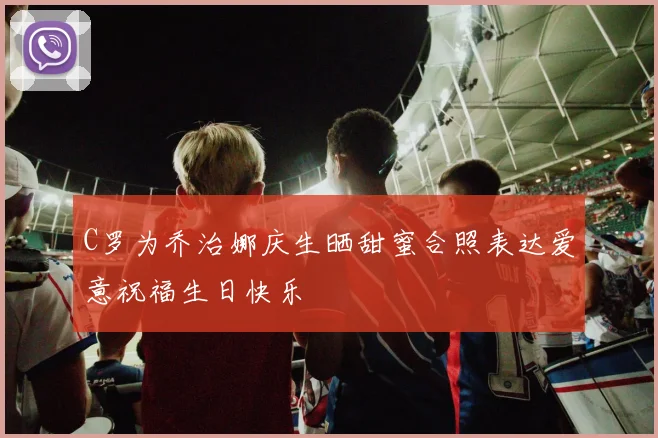 C罗为乔治娜庆生晒甜蜜合照表达爱意祝福生日快乐