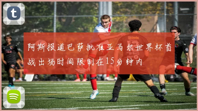 阿斯报道巴萨批准亚马尔世界杯首战出场时间限制在15分钟内