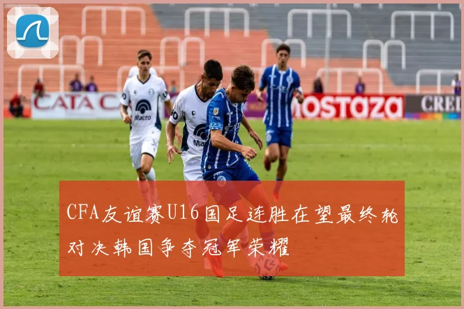 CFA友谊赛U16国足连胜在望最终轮对决韩国争夺冠军荣耀