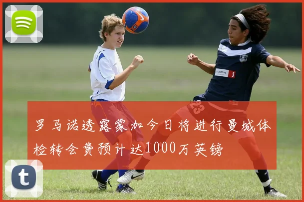 罗马诺透露蒙加今日将进行曼城体检转会费预计达1000万英镑
